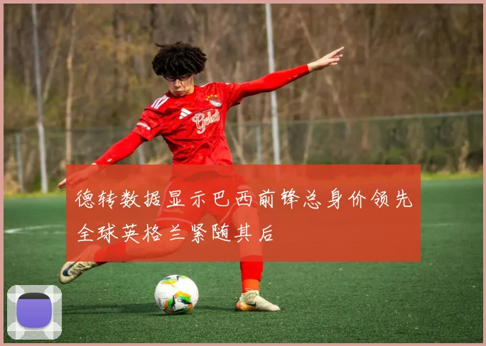 德转数据显示巴西前锋总身价领先全球英格兰紧随其后