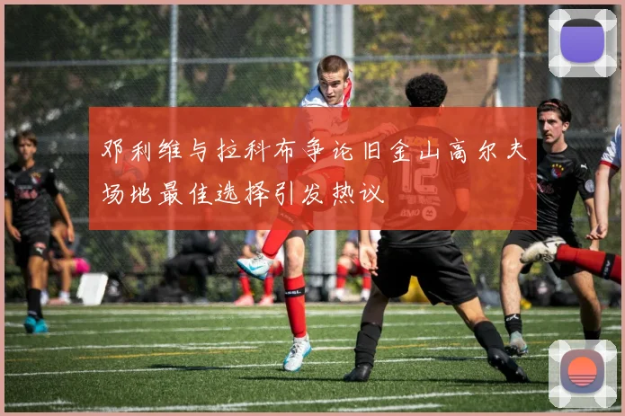 邓利维与拉科布争论旧金山高尔夫场地最佳选择引发热议