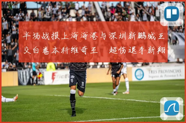半场战报上海海港与深圳新鹏城互交白卷本科维奇王燊超伤退李新翔错失良机