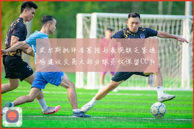 皮尔斯批评活塞抢七表现缺乏紧迫感建议交易大部分球员仅保留CC和詹金斯
