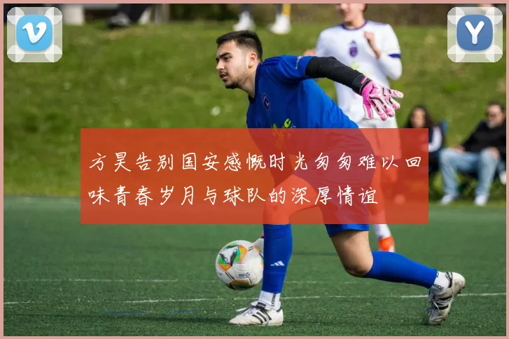 方昊告别国安感慨时光匆匆难以回味青春岁月与球队的深厚情谊