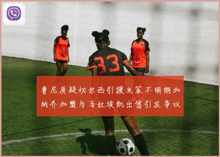 鲁尼质疑切尔西引援决策不明朗加纳乔加盟与马杜埃凯出售引发争议