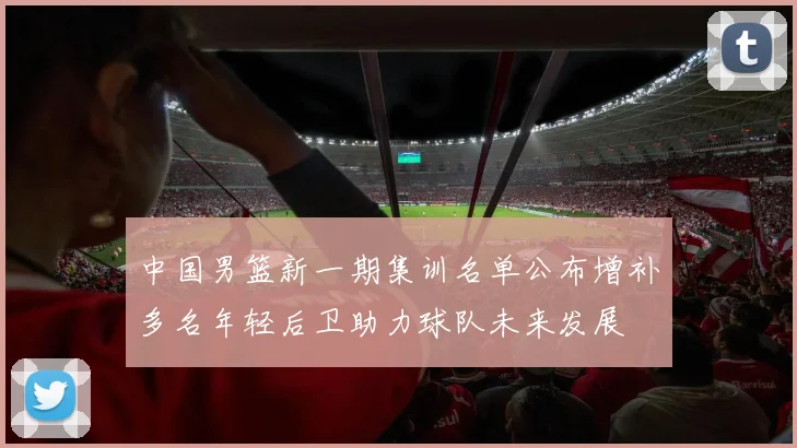 中国男篮新一期集训名单公布增补多名年轻后卫助力球队未来发展