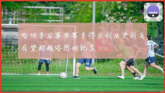 哈珀季后赛单赛季得分创历史新高有望超越塔图姆纪录