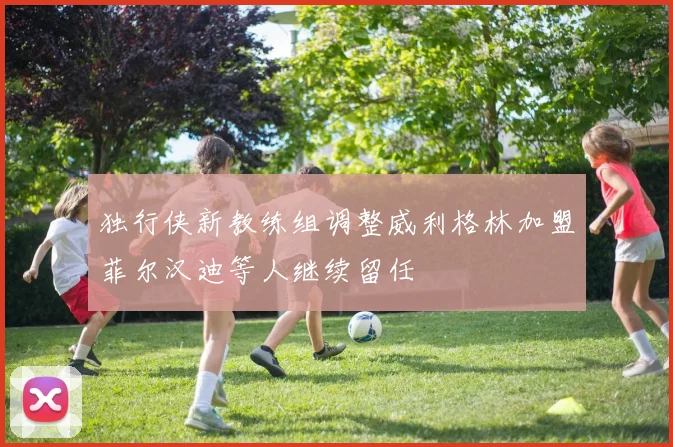 独行侠新教练组调整威利格林加盟菲尔汉迪等人继续留任