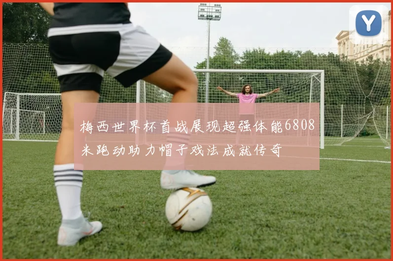 梅西世界杯首战展现超强体能6808米跑动助力帽子戏法成就传奇
