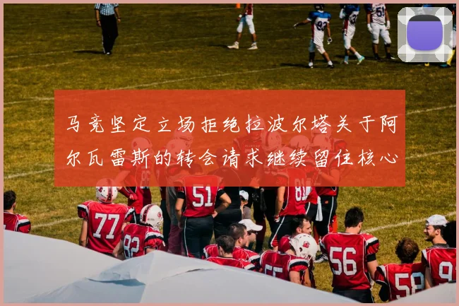 马竞坚定立场拒绝拉波尔塔关于阿尔瓦雷斯的转会请求继续留住核心球员