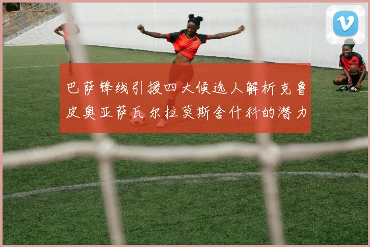 巴萨锋线引援四大候选人解析克鲁皮奥亚萨瓦尔拉莫斯舍什科的潜力与前景