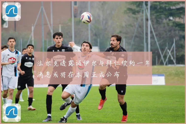 法尔克透露诺伊尔与拜仁续约一年消息或将在本周正式公布