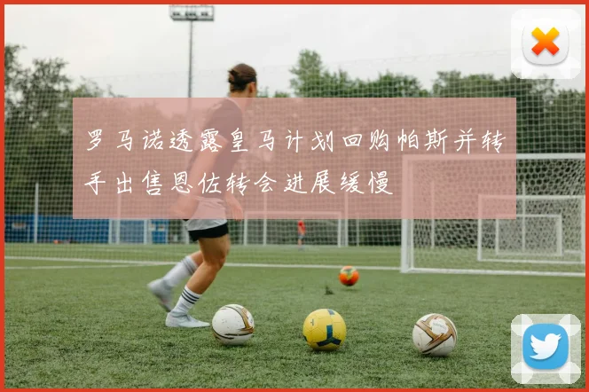 罗马诺透露皇马计划回购帕斯并转手出售恩佐转会进展缓慢