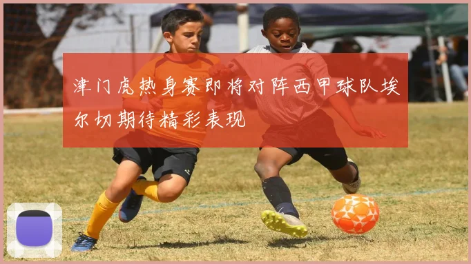 津门虎热身赛即将对阵西甲球队埃尔切期待精彩表现