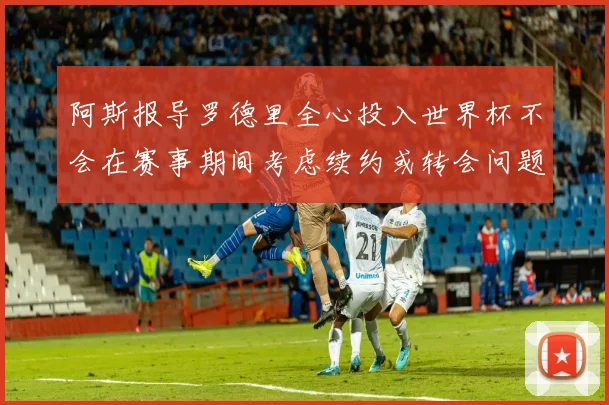 阿斯报导罗德里全心投入世界杯不会在赛事期间考虑续约或转会问题