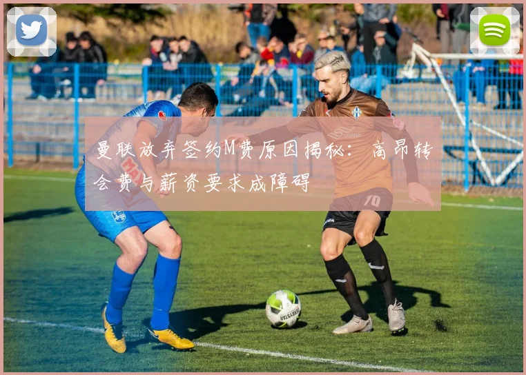 曼联放弃签约M费原因揭秘：高昂转会费与薪资要求成障碍