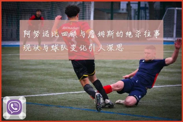 阿努诺比回顾与詹姆斯的绝杀往事现状与球队变化引人深思