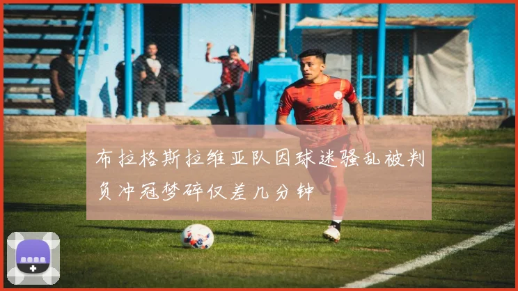 布拉格斯拉维亚队因球迷骚乱被判负冲冠梦碎仅差几分钟
