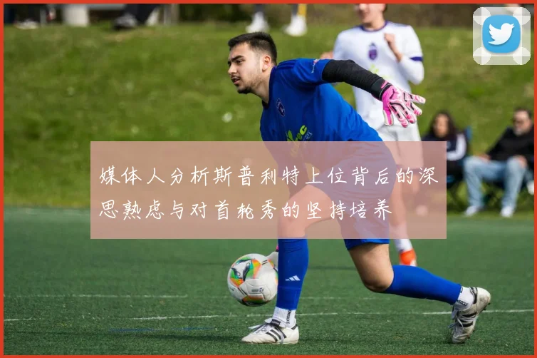 媒体人分析斯普利特上位背后的深思熟虑与对首轮秀的坚持培养