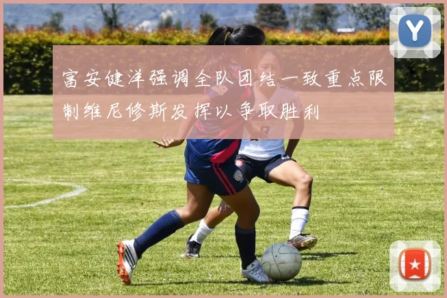 富安健洋强调全队团结一致重点限制维尼修斯发挥以争取胜利