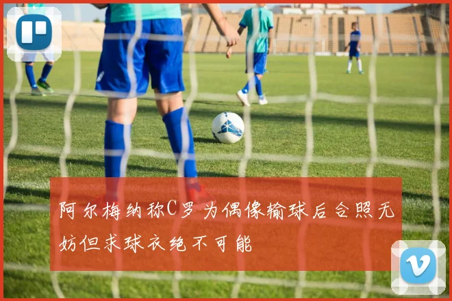 阿尔梅纳称C罗为偶像输球后合照无妨但求球衣绝不可能