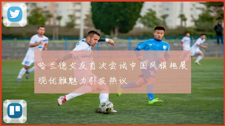 哈兰德女友首次尝试中国风旗袍展现优雅魅力引发热议