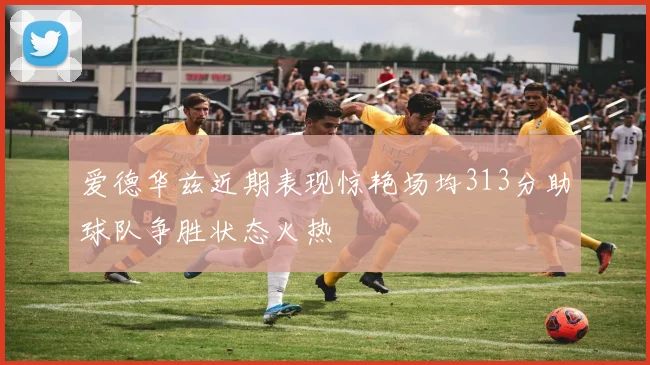 爱德华兹近期表现惊艳场均313分助球队争胜状态火热