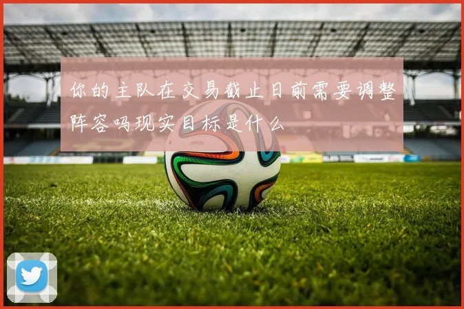 你的主队在交易截止日前需要调整阵容吗现实目标是什么